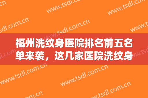 福州洗纹身医院排名前五名单来袭，这几家医院洗纹身不苦恼！(泉州洗纹身最好的医院)