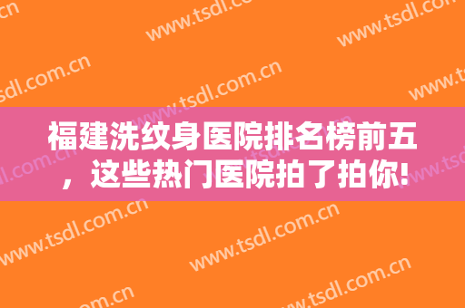 福建洗纹身医院排名榜前五，这些热门医院拍了拍你!