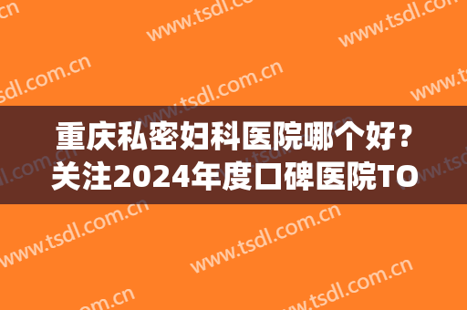 重庆私密妇科医院哪个好？关注2024年度口碑医院TOP6排行榜(重庆有哪些好的妇科医院)