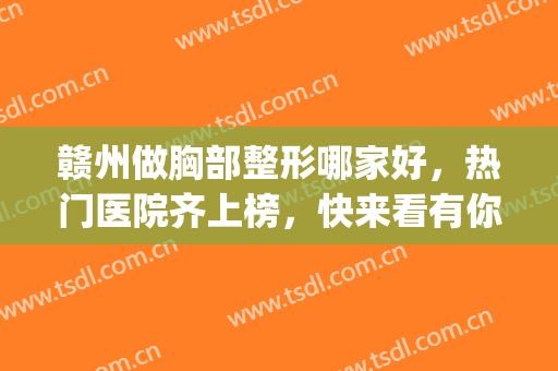 赣州做胸部整形哪家好，热门医院齐上榜，快来看有你pick的医院吗！(赣州哪个整形美容医院好)