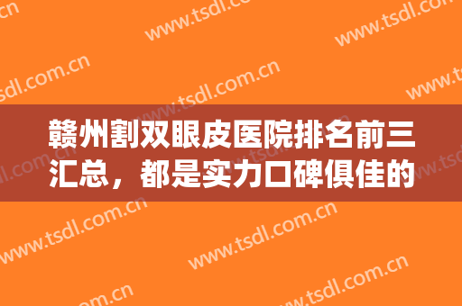 赣州割双眼皮医院排名前三汇总，都是实力口碑俱佳的正规整形医院！(赣州三甲医院割双眼皮)