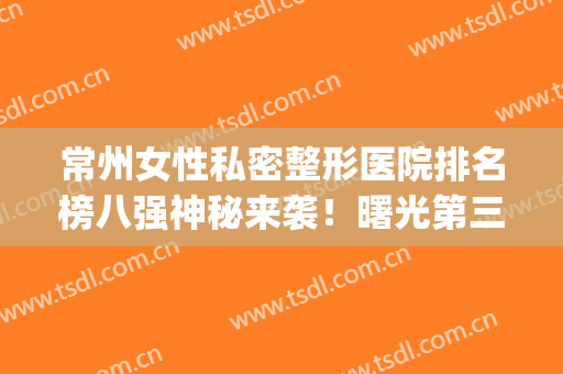 常州女性私密整形医院排名榜八强神秘来袭！曙光第三_美莱再上榜(常州最大的整形医院)