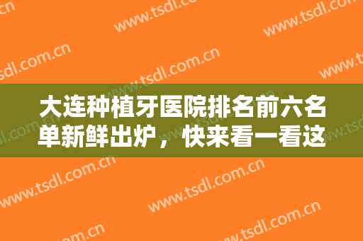 大连种植牙医院排名前六名单新鲜出炉，快来看一看这些口碑好实力强劲的医院吧！