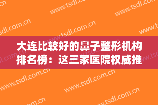 大连比较好的鼻子整形机构排名榜：这三家医院权威推荐，速来get隆鼻正确姿势~