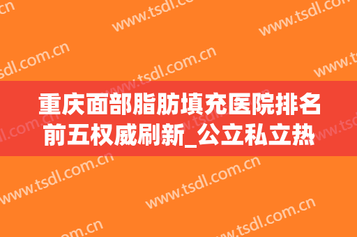 重庆面部脂肪填充医院排名前五权威刷新_公立私立热门整理分享(重庆做脂肪填充排行榜)