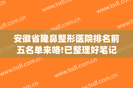 安徽省隆鼻整形医院排名前五名单来咯!已整理好笔记，快来看看吧！(安徽医美整形最有名医院)