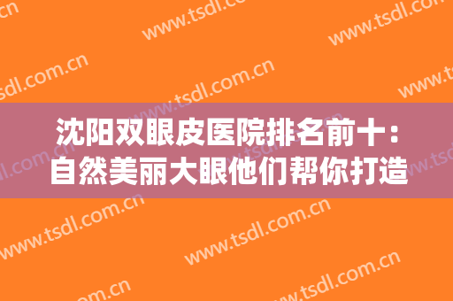 沈阳双眼皮医院排名前十：自然美丽大眼他们帮你打造！(沈阳最好的双眼皮专家)