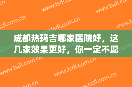 成都热玛吉哪家医院好，这几家效果更好，你一定不愿错过~(成都热玛吉官网认证医院)