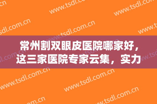 常州割双眼皮医院哪家好，这三家医院专家云集，实力强劲！(常州三院割双眼皮怎么样)