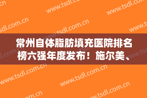 常州自体脂肪填充医院排名榜六强年度发布！施尔美、星范供你选择(长沙自体脂肪填充面部医院哪家好)