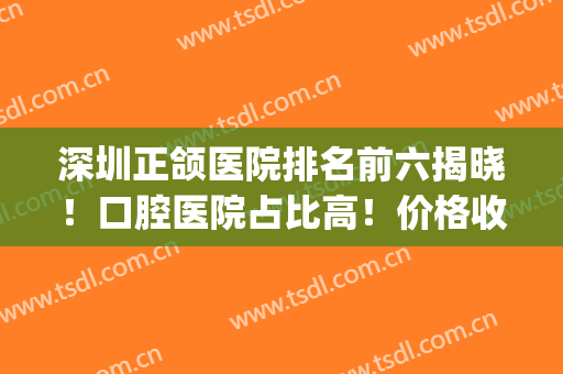 深圳正颌医院排名前六揭晓！口腔医院占比高！价格收费瞧一瞧！(全国最顶尖口腔正颌医院)