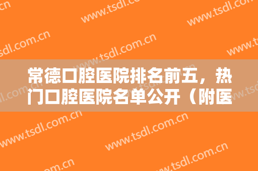 常德口腔医院排名前五，热门口腔医院名单公开（附医院简介）快来挑选适合你的医院吧！