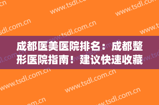 成都医美医院排名：成都整形医院指南！建议快速收藏起来~(成都哪些公立医院有医美整形)