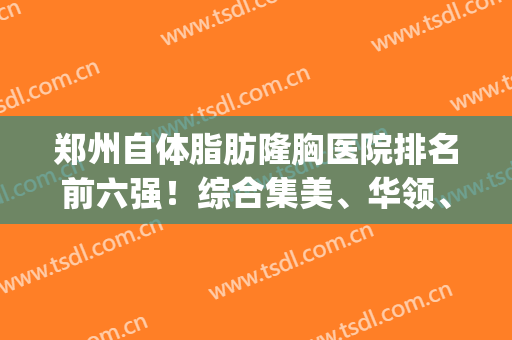 郑州自体脂肪隆胸医院排名前六强！综合集美、华领、天后等认证到位！(郑州自体脂肪丰胸哪家最好)