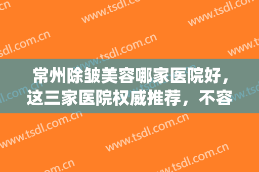 常州除皱美容哪家医院好，这三家医院权威推荐，不容错过！(常州整形美容医院排行榜)