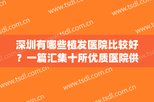深圳有哪些植发医院比较好？一篇汇集十所优质医院供你挑选！(深圳比较出名的植发医院)