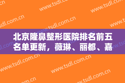 北京隆鼻整形医院排名前五名单更新，薇琳、丽都、嘉禾等哪家隆鼻更好？