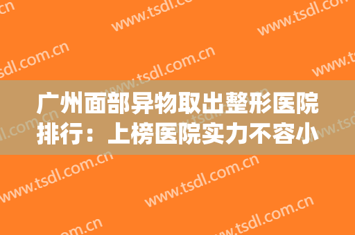 广州面部异物取出整形医院排行：上榜医院实力不容小觑！(广州哪里做面部整形的医院)