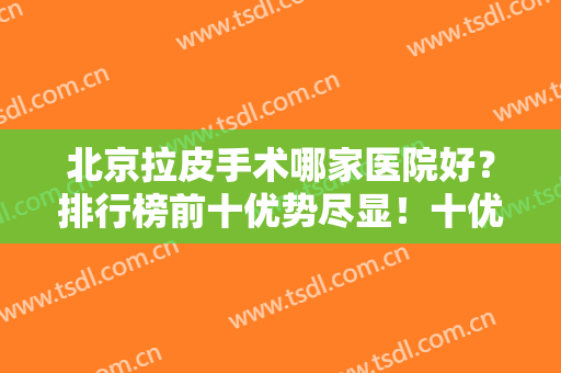 北京拉皮手术哪家医院好？排行榜前十优势尽显！十优、加减美等业界代表入围