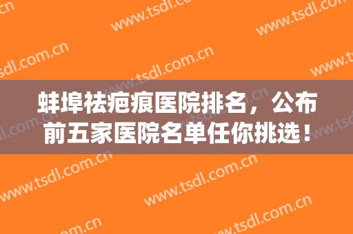蚌埠祛疤痕医院排名，公布前五家医院名单任你挑选！(蚌埠哪个医院祛斑效果好)