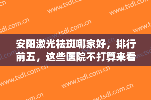 安阳激光祛斑哪家好，排行前五，这些医院不打算来看看吗(安阳激光脱毛哪家医院有)