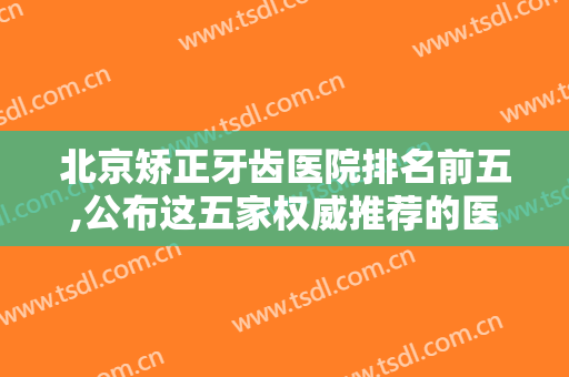 北京矫正牙齿医院排名前五,公布这五家权威推荐的医院，实力雄厚，技术过硬！