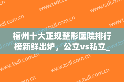 福州十大正规整形医院排行榜新鲜出炉，公立vs私立_全新名次刷新(福州公立医院整形医生排名)