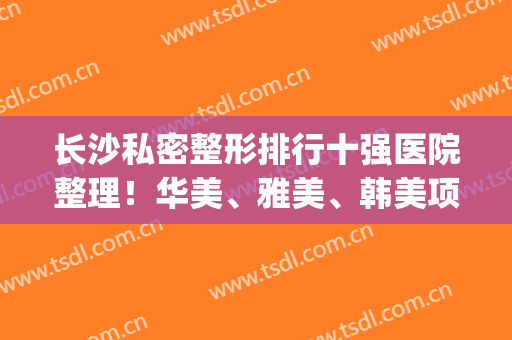 长沙私密整形排行十强医院整理！华美、雅美、韩美项目技术轻松拿捏~(长沙韩美医疗美容医院)