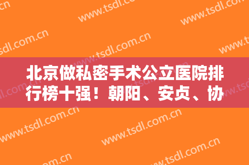北京做私密手术公立医院排行榜十强！朝阳、安贞、协和技术好有口皆碑