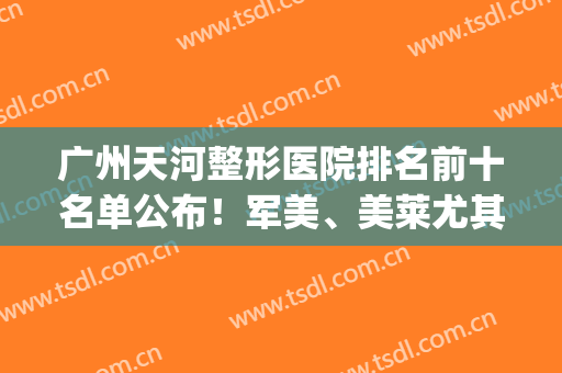 广州天河整形医院排名前十名单公布！军美、美莱尤其出名，快来看(广州天河区整形美容医院)