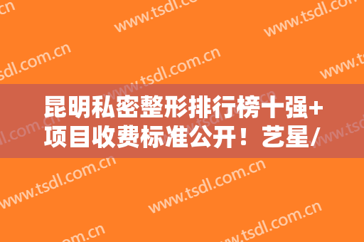 昆明私密整形排行榜十强+项目收费标准公开！艺星/时光/吴氏嘉美居前3