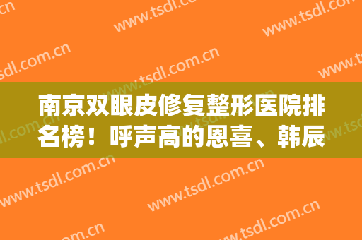 南京双眼皮修复整形医院排名榜！呼声高的恩喜、韩辰、康美都在前五(南京比较好的双眼皮修复医生)