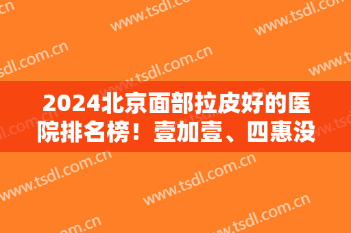 2024北京面部拉皮好的医院排名榜！壹加壹、四惠没有一家实力是简单的