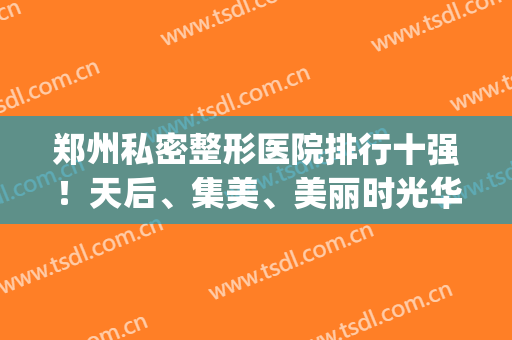郑州私密整形医院排行十强！天后、集美、美丽时光华丽回归前三甲(郑州排名第一的整形医院)