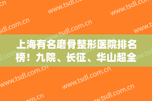 上海有名磨骨整形医院排名榜！九院、长征、华山超全项目收费参考！(上海磨骨医院排名口碑)