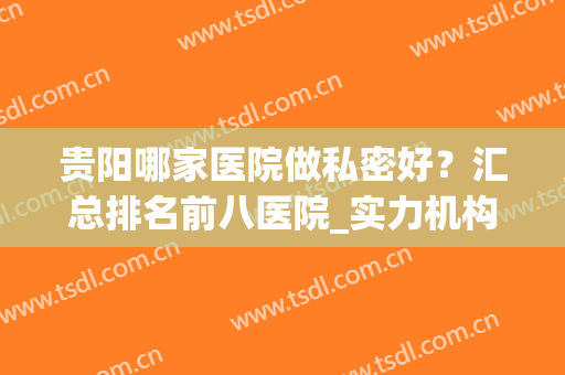 贵阳哪家医院做私密好？汇总排名前八医院_实力机构不踩雷！(贵阳医院好吗)