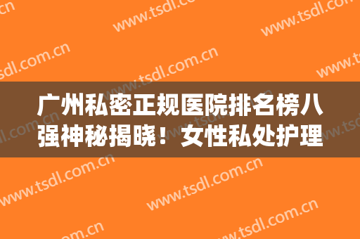 广州私密正规医院排名榜八强神秘揭晓！女性私处护理就看这篇(广州的私人医院有哪些)