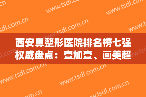 西安鼻整形医院排名榜七强权威盘点：壹加壹、画美超全资料解锁了(西安鼻部整形哪个医生好)
