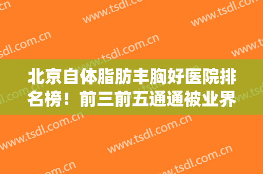 北京自体脂肪丰胸好医院排名榜！前三前五通通被业界拥护，口碑优秀(北京脂肪填充专家排名)
