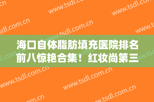 海口自体脂肪填充医院排名前八惊艳合集！红妆尚第三_华美压轴全场(脂肪填充怎么样)