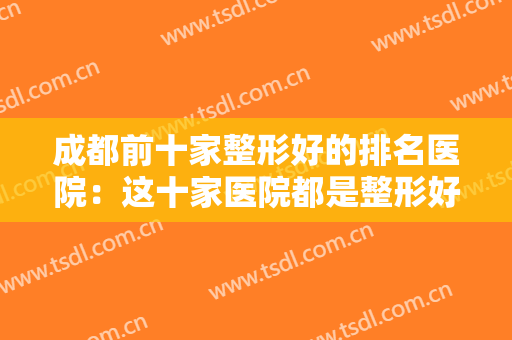 成都前十家整形好的排名医院：这十家医院都是整形好选择，值得你的信赖！