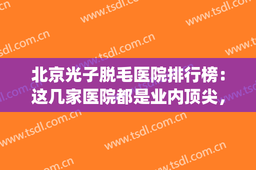 北京光子脱毛医院排行榜：这几家医院都是业内顶尖，值得您的信赖！(激光脱毛医院排名)