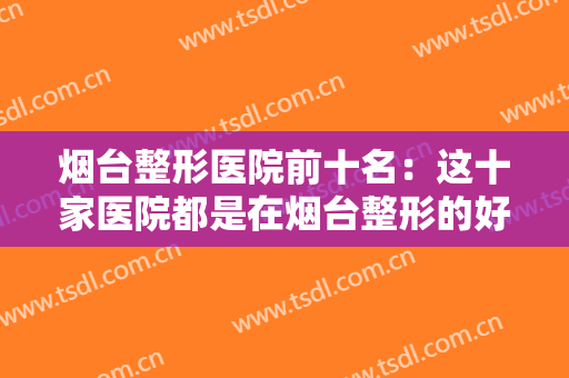 烟台整形医院前十名：这十家医院都是在烟台整形的好选择，一起来看看吧！