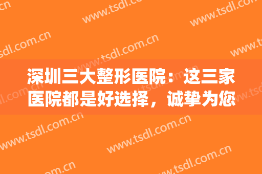 深圳三大整形医院：这三家医院都是好选择，诚挚为您推荐！(深圳有权威的整形医院)