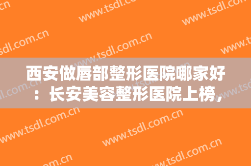 西安做唇部整形医院哪家好：长安美容整形医院上榜，其他医院都是哪些？