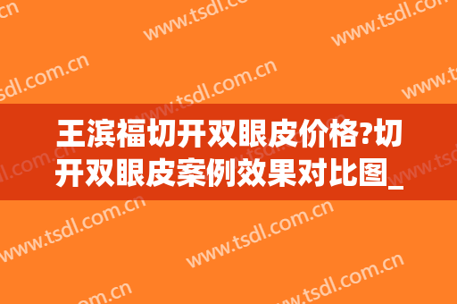 王滨福切开双眼皮价格?切开双眼皮案例效果对比图_黑龙江省医院南岗分院