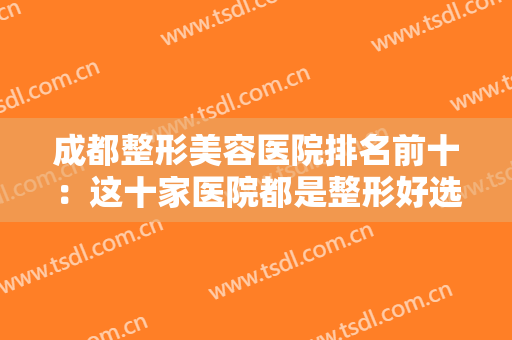 成都整形美容医院排名前十：这十家医院都是整形好选择，值得您的信赖！