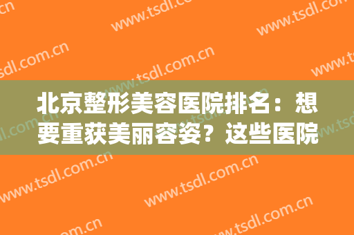 北京整形美容医院排名：想要重获美丽容姿？这些医院能够帮到你！(北京好的整形美容医院)
