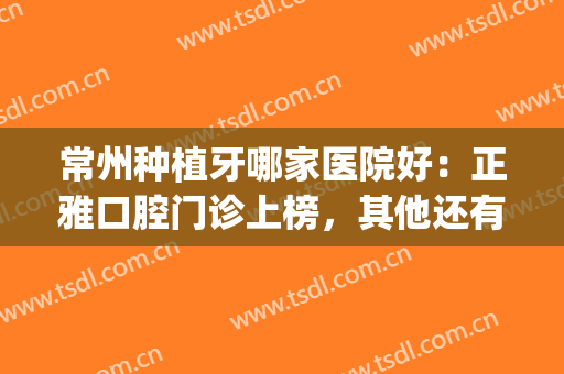 常州种植牙哪家医院好：正雅口腔门诊上榜，其他还有哪些医院？(常州哪家医院种植牙齿比较好)