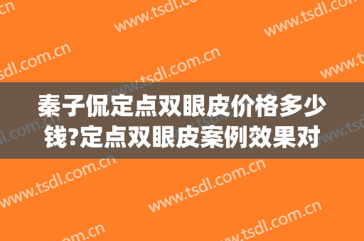 秦子侃定点双眼皮价格多少钱?定点双眼皮案例效果对比图_联勤保障部队第九六〇医院